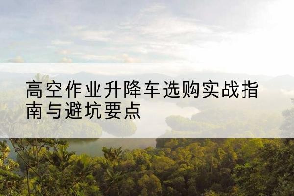威远升降车怎么选-高空作业升降车选购实战指南与避坑要点
