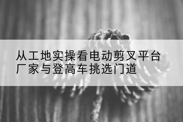 威远电动剪叉升降平台厂家-从工地实操看电动剪叉平台厂家与登高车挑选门道