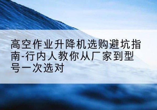 威远升降平台厂家-高空作业升降机选购避坑指南-行内人教你从厂家到型号一次选对