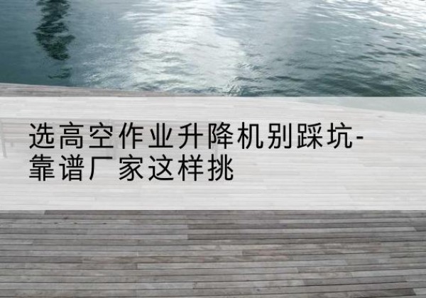 威远剪叉式升降机厂家-选高空作业升降机别踩坑-靠谱厂家这样挑