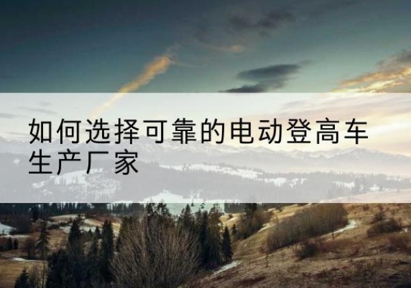 威远电动登高车厂家-如何选择可靠的电动登高车生产厂家
