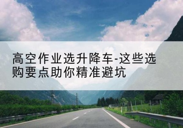 威远升降车厂家-高空作业选升降车-这些选购要点助你*避坑
