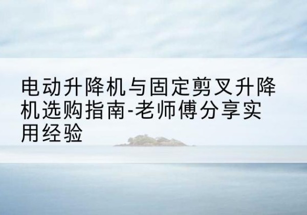 威远电动升降机怎么选-电动升降机与固定剪叉升降机选购指南-老师傅分享实用经验