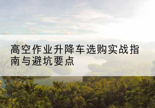 威远升降车怎么选-高空作业升降车选购实战指南与避坑要点