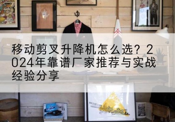 威远升降平台厂家推荐-移动剪叉升降机怎么选？2024年靠谱厂家推荐与实战经验分享