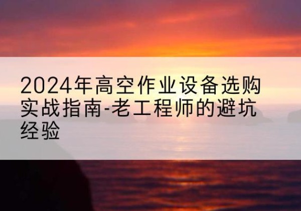 威远高空作业升降机厂家推荐-2024年高空作业设备选购实战指南-老工程师的避坑经验